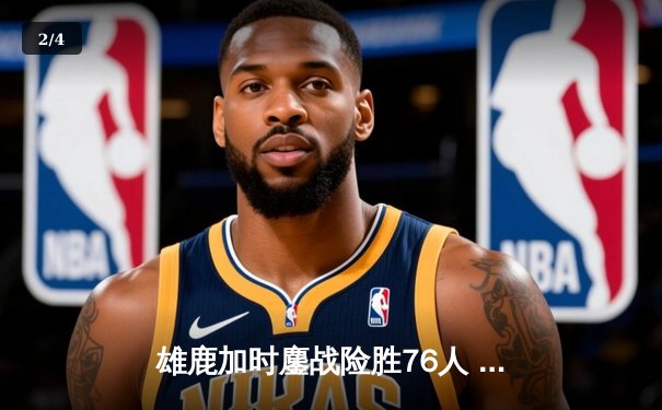 雄鹿加时鏖战险胜76人 字母哥32+11+7率队捍卫主场 - 2